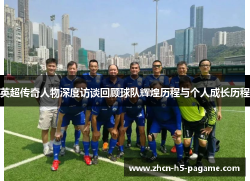 英超传奇人物深度访谈回顾球队辉煌历程与个人成长历程 英超传奇人物深度访谈回顾球队辉煌历程与个人成长历程