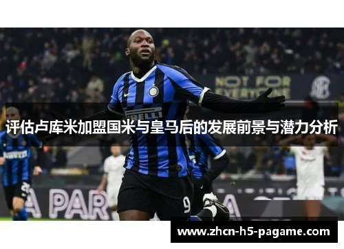 评估卢库米加盟国米与皇马后的发展前景与潜力分析