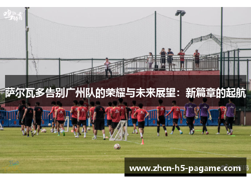萨尔瓦多告别广州队的荣耀与未来展望：新篇章的起航