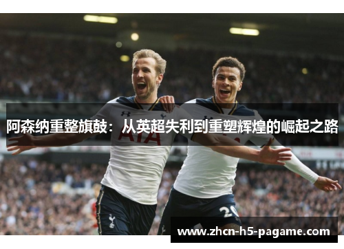 阿森纳重整旗鼓：从英超失利到重塑辉煌的崛起之路